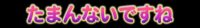 たまんないですね たまんないですね